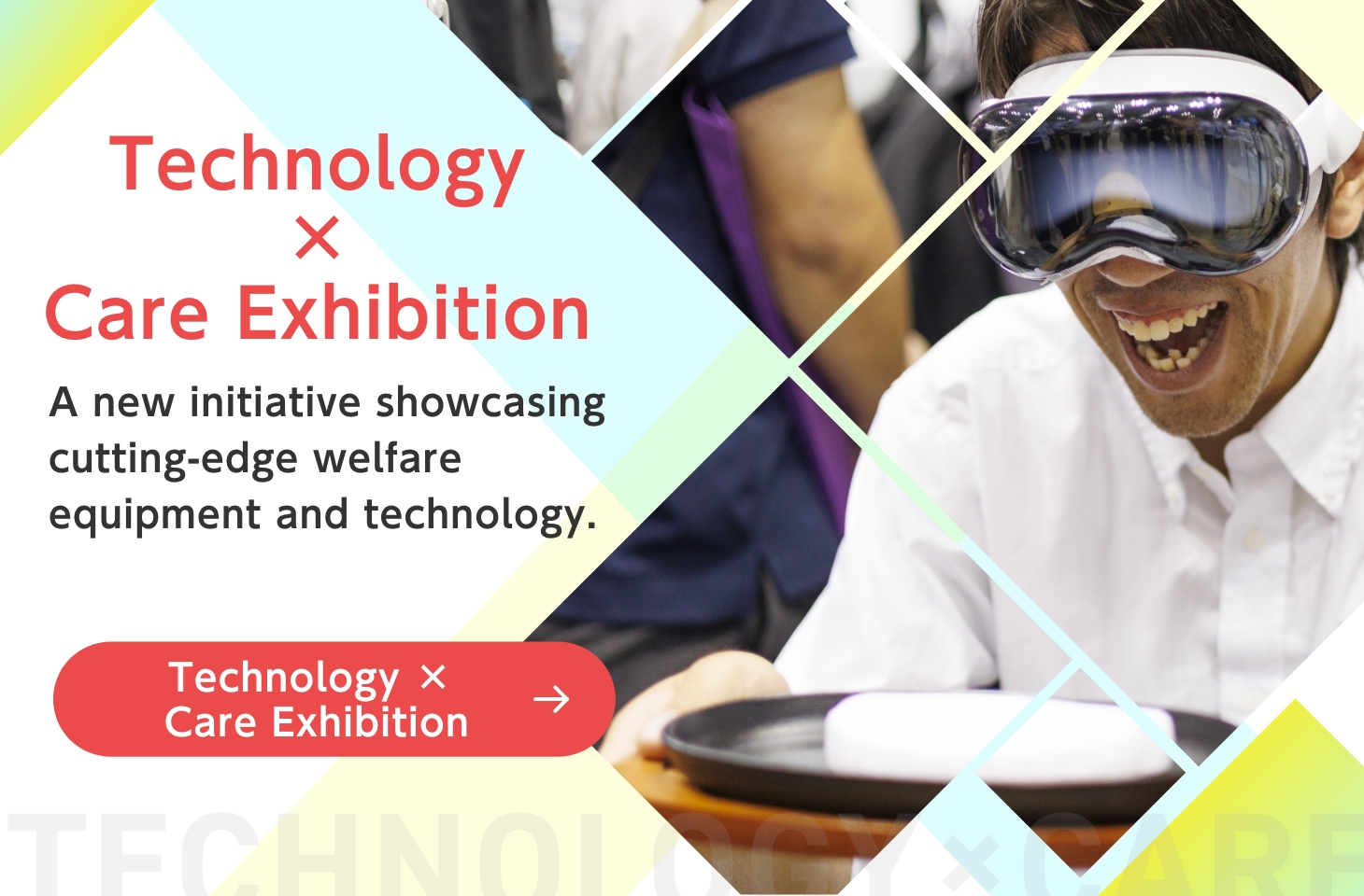 Technology × Care Exhibition A new initiative showcasing cutting-edge welfare equipment and technology. Technology x Care Exhibition